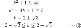 \begin{eqnarray*} &k^2+1\leqq 4k&\\ &k^2-4k+1\geqq 0&\\ &k=2\pm\sqrt{3}&\\ &\therefore 2-\sqrt{3} \leqq k \leqq 2+\sqrt{3}& \hspace{1cm} \cdots\textcircled{\scriptsize 2} \end{eqnarray*}